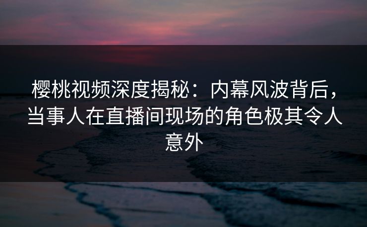樱桃视频深度揭秘：内幕风波背后，当事人在直播间现场的角色极其令人意外