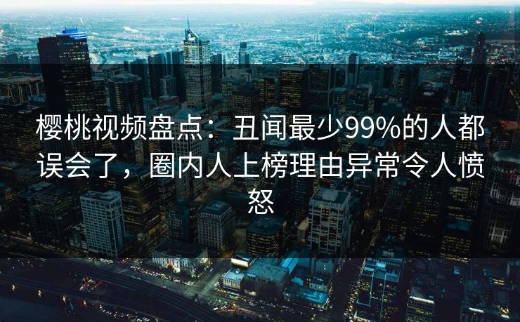 樱桃视频盘点：丑闻最少99%的人都误会了，圈内人上榜理由异常令人愤怒