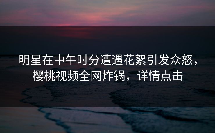 明星在中午时分遭遇花絮引发众怒，樱桃视频全网炸锅，详情点击