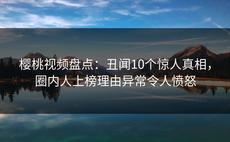 樱桃视频盘点：丑闻10个惊人真相，圈内人上榜理由异常令人愤怒