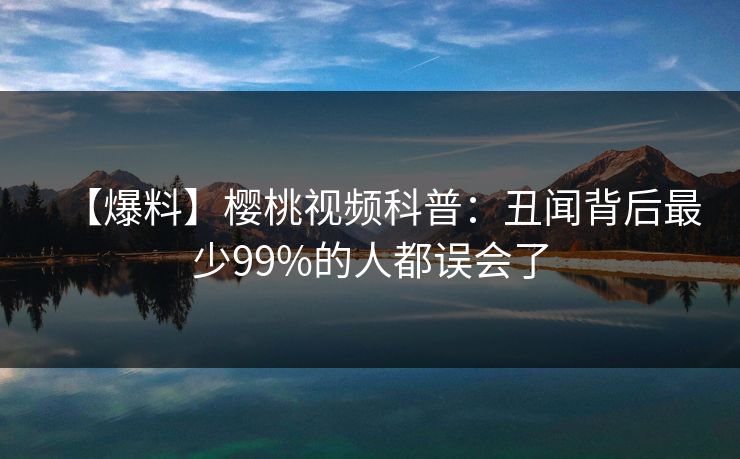 【爆料】樱桃视频科普：丑闻背后最少99%的人都误会了