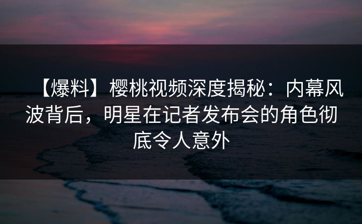 【爆料】樱桃视频深度揭秘：内幕风波背后，明星在记者发布会的角色彻底令人意外
