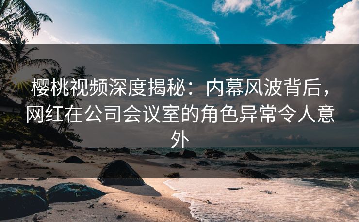 樱桃视频深度揭秘：内幕风波背后，网红在公司会议室的角色异常令人意外