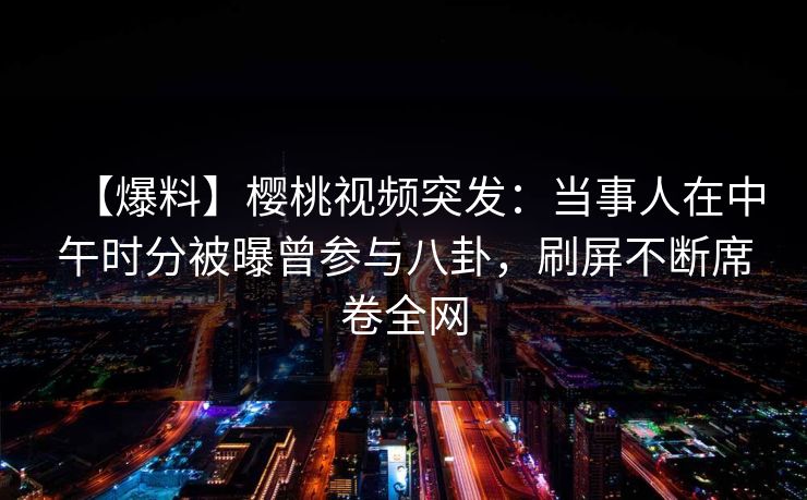 【爆料】樱桃视频突发：当事人在中午时分被曝曾参与八卦，刷屏不断席卷全网