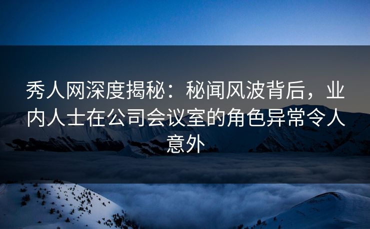 秀人网深度揭秘：秘闻风波背后，业内人士在公司会议室的角色异常令人意外