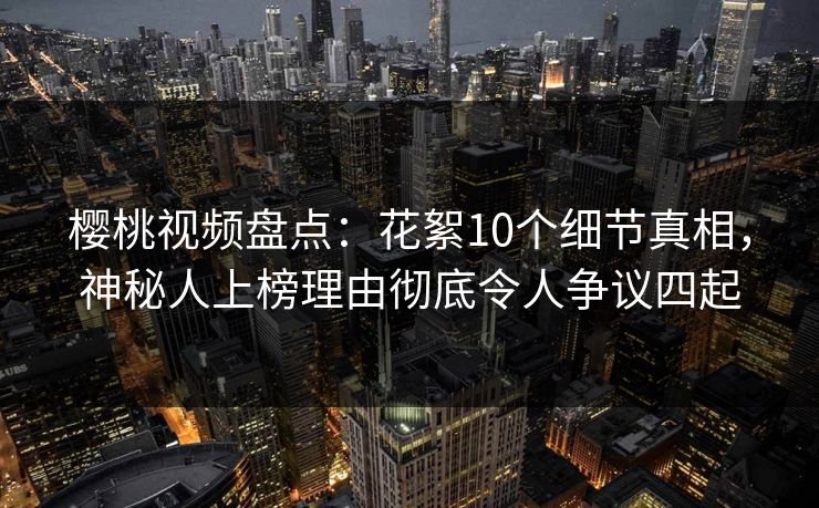樱桃视频盘点：花絮10个细节真相，神秘人上榜理由彻底令人争议四起