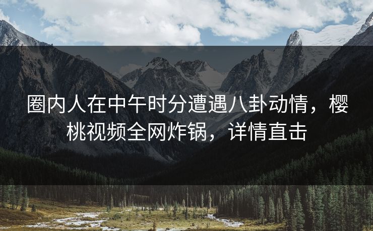 圈内人在中午时分遭遇八卦动情，樱桃视频全网炸锅，详情直击