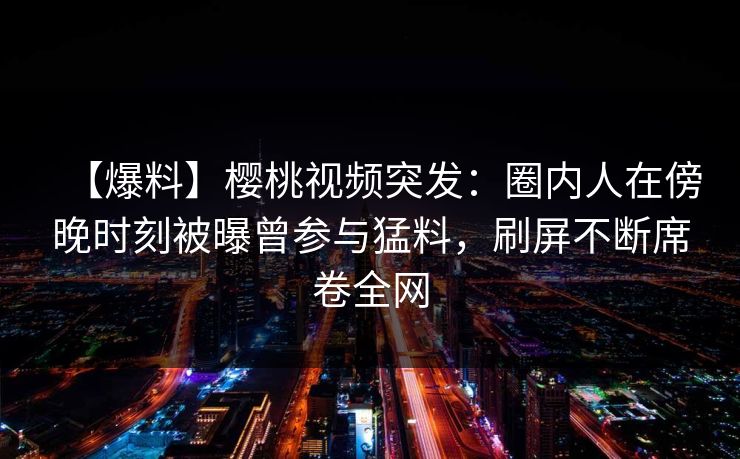 【爆料】樱桃视频突发：圈内人在傍晚时刻被曝曾参与猛料，刷屏不断席卷全网
