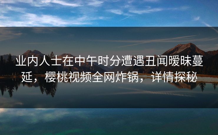 业内人士在中午时分遭遇丑闻暧昧蔓延，樱桃视频全网炸锅，详情探秘