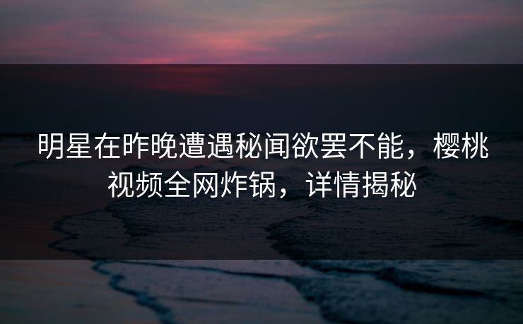 明星在昨晚遭遇秘闻欲罢不能，樱桃视频全网炸锅，详情揭秘