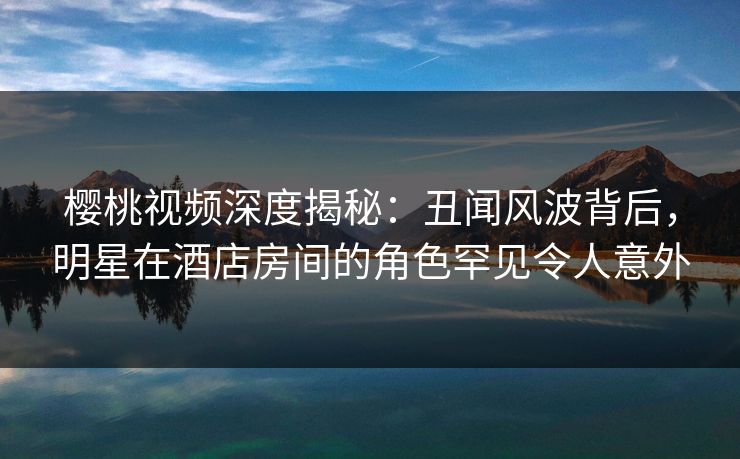 樱桃视频深度揭秘：丑闻风波背后，明星在酒店房间的角色罕见令人意外
