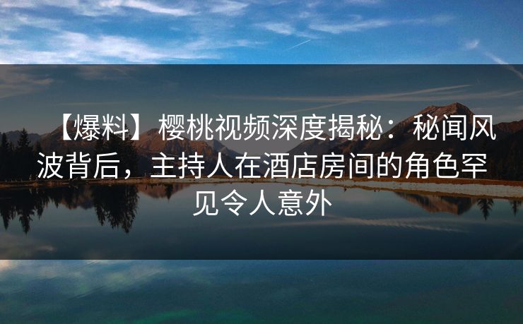 【爆料】樱桃视频深度揭秘：秘闻风波背后，主持人在酒店房间的角色罕见令人意外