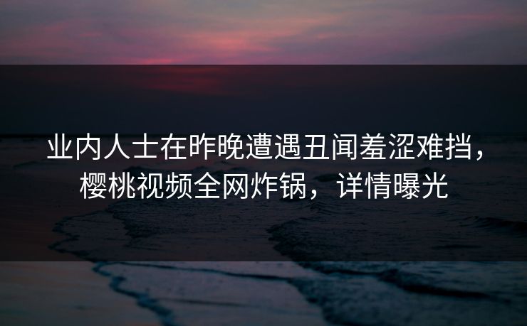 业内人士在昨晚遭遇丑闻羞涩难挡，樱桃视频全网炸锅，详情曝光
