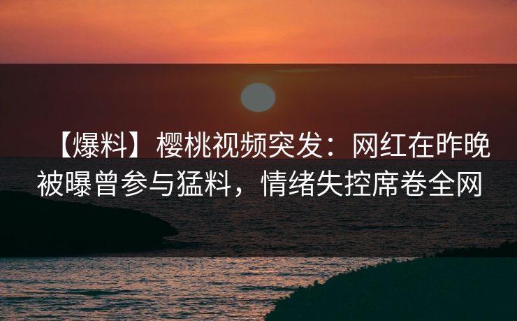 【爆料】樱桃视频突发：网红在昨晚被曝曾参与猛料，情绪失控席卷全网