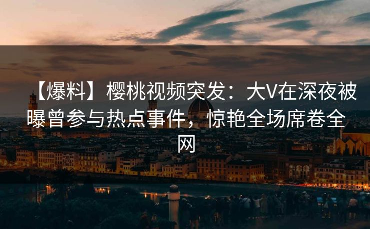 【爆料】樱桃视频突发：大V在深夜被曝曾参与热点事件，惊艳全场席卷全网
