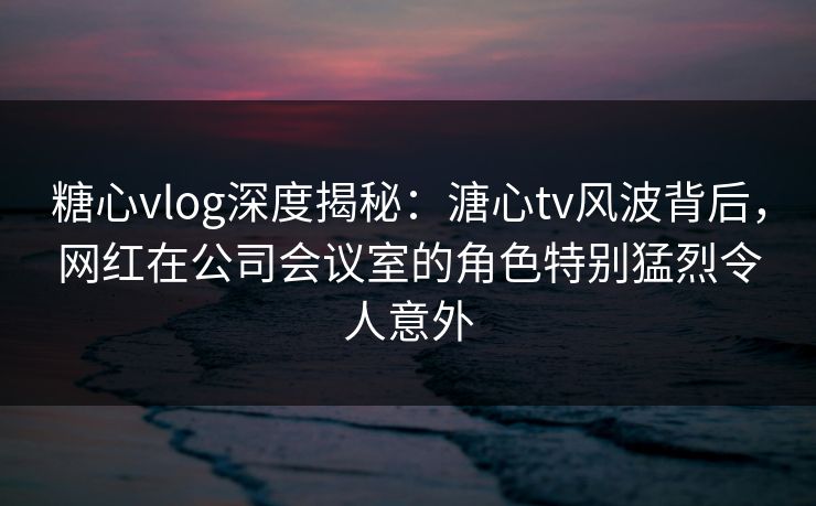 糖心vlog深度揭秘：溏心tv风波背后，网红在公司会议室的角色特别猛烈令人意外