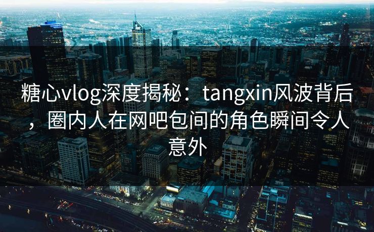 糖心vlog深度揭秘：tangxin风波背后，圈内人在网吧包间的角色瞬间令人意外