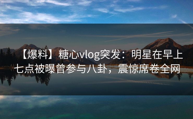 【爆料】糖心vlog突发：明星在早上七点被曝曾参与八卦，震惊席卷全网