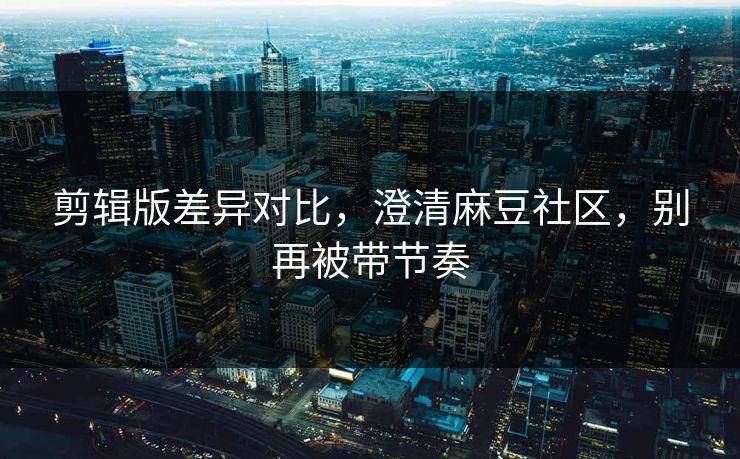 剪辑版差异对比，澄清麻豆社区，别再被带节奏