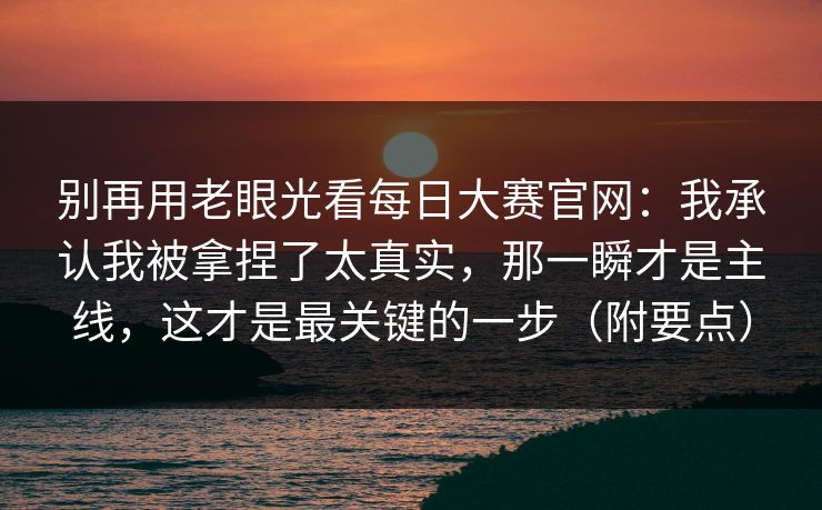 别再用老眼光看每日大赛官网：我承认我被拿捏了太真实，那一瞬才是主线，这才是最关键的一步（附要点）