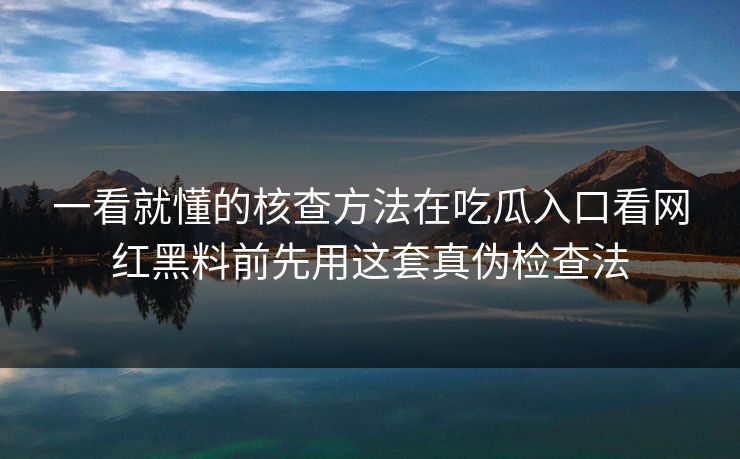一看就懂的核查方法在吃瓜入口看网红黑料前先用这套真伪检查法