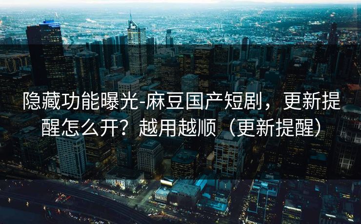 隐藏功能曝光-麻豆国产短剧，更新提醒怎么开？越用越顺（更新提醒）