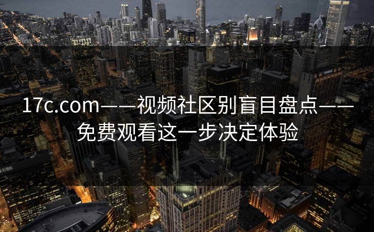 17c.com——视频社区别盲目盘点——免费观看这一步决定体验