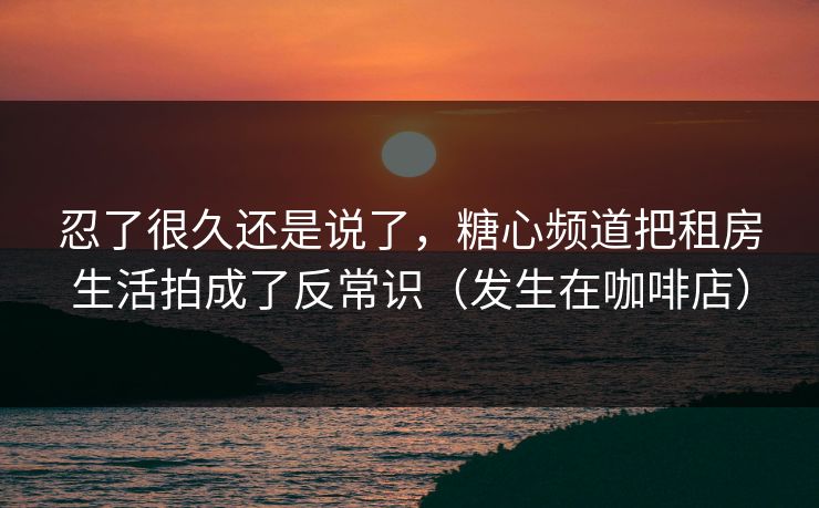 忍了很久还是说了，糖心频道把租房生活拍成了反常识（发生在咖啡店）