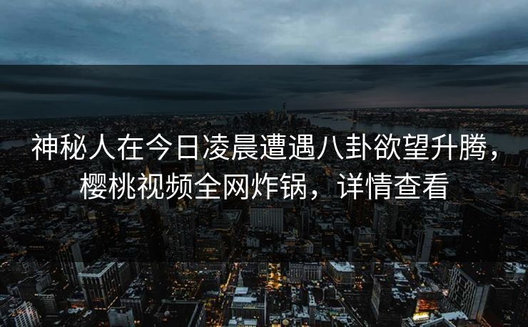 神秘人在今日凌晨遭遇八卦欲望升腾,樱桃视频全网炸锅,详情查看