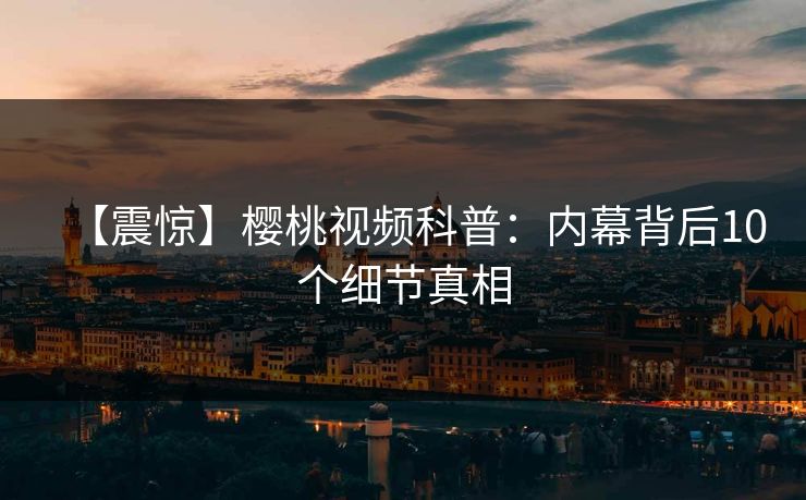 【震惊】樱桃视频科普:内幕背后10个细节真相
