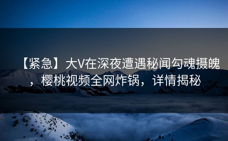 【紧急】大V在深夜遭遇秘闻勾魂摄魄,樱桃视频全网炸锅,详情揭秘