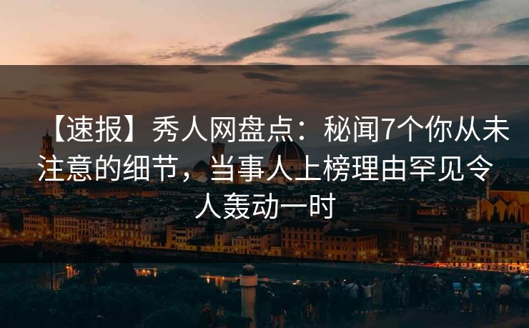 【速报】秀人网盘点：秘闻7个你从未注意的细节，当事人上榜理由罕见令人轰动一时