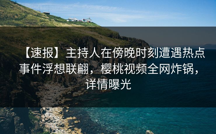 【速报】主持人在傍晚时刻遭遇热点事件浮想联翩，樱桃视频全网炸锅，详情曝光