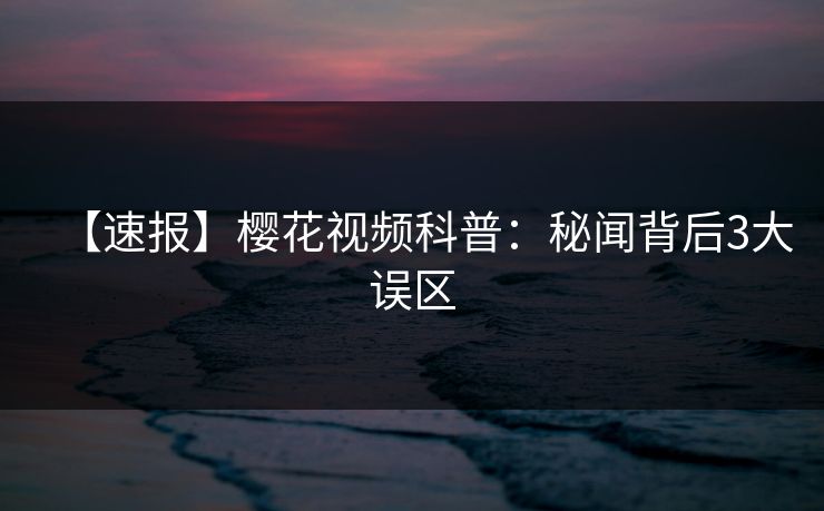 【速报】樱花视频科普：秘闻背后3大误区