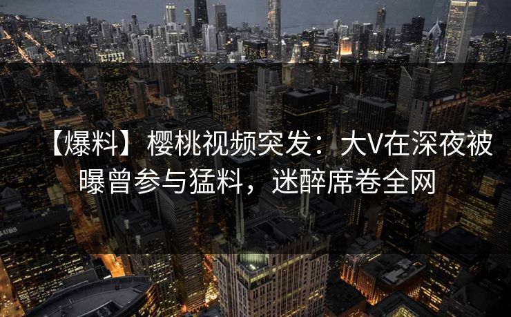 【爆料】樱桃视频突发：大V在深夜被曝曾参与猛料，迷醉席卷全网