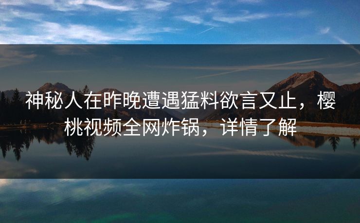 神秘人在昨晚遭遇猛料欲言又止，樱桃视频全网炸锅，详情了解