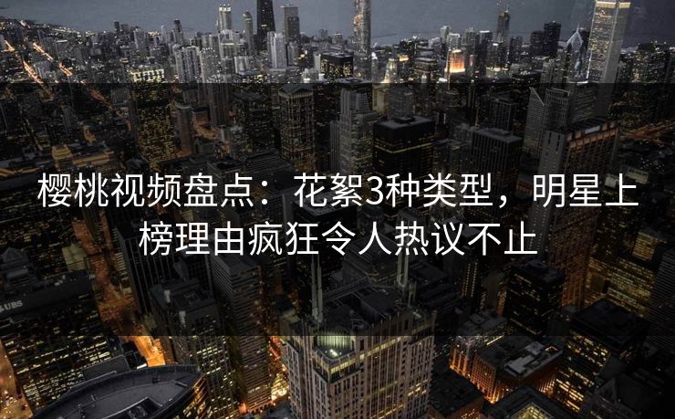 樱桃视频盘点：花絮3种类型，明星上榜理由疯狂令人热议不止