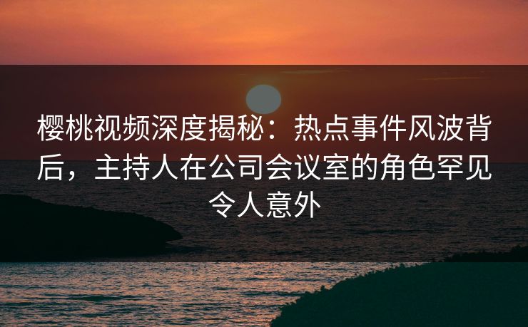 樱桃视频深度揭秘：热点事件风波背后，主持人在公司会议室的角色罕见令人意外
