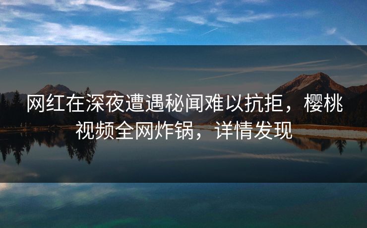 网红在深夜遭遇秘闻难以抗拒，樱桃视频全网炸锅，详情发现