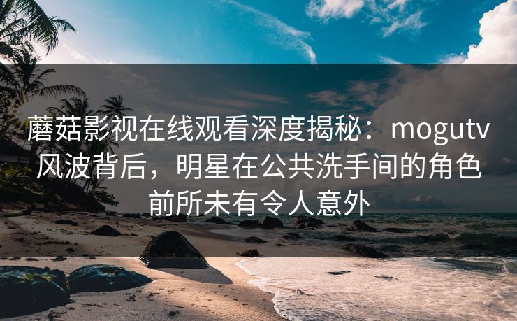 蘑菇影视在线观看深度揭秘：mogutv风波背后，明星在公共洗手间的角色前所未有令人意外