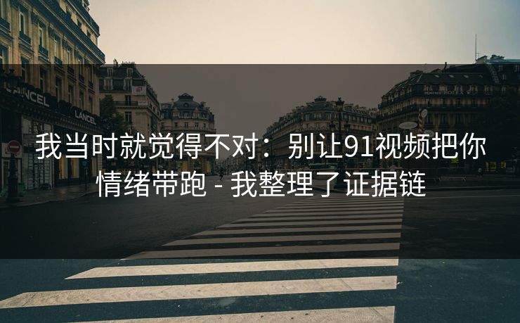 我当时就觉得不对：别让91视频把你情绪带跑 - 我整理了证据链