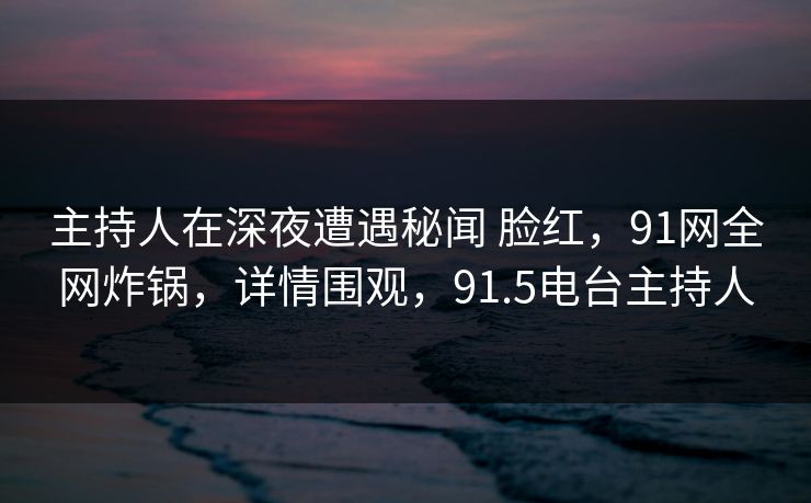 主持人在深夜遭遇秘闻 脸红，91网全网炸锅，详情围观，91.5电台主持人